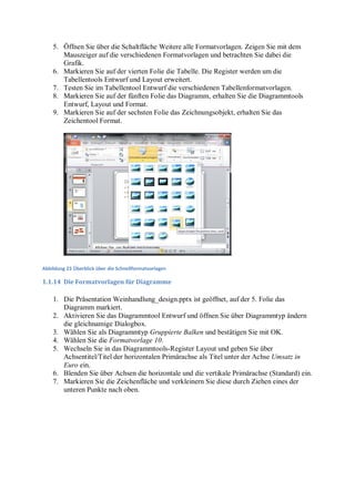 5. Öffnen Sie über die Schaltfläche Weitere alle Formatvorlagen. Zeigen Sie mit dem
       Mauszeiger auf die verschiedenen Formatvorlagen und betrachten Sie dabei die
       Grafik.
    6. Markieren Sie auf der vierten Folie die Tabelle. Die Register werden um die
       Tabellentools Entwurf und Layout erweitert.
    7. Testen Sie im Tabellentool Entwurf die verschiedenen Tabellenformatvorlagen.
    8. Markieren Sie auf der fünften Folie das Diagramm, erhalten Sie die Diagrammtools
       Entwurf, Layout und Format.
    9. Markieren Sie auf der sechsten Folie das Zeichnungsobjekt, erhalten Sie das
       Zeichentool Format.




Abbildung 23 Überblick über die Schnellformatvorlagen

1.1.14 Die Formatvorlagen für Diagramme

    1. Die Präsentation Weinhandlung_design.pptx ist geöffnet, auf der 5. Folie das
       Diagramm markiert.
    2. Aktivieren Sie das Diagrammtool Entwurf und öffnen Sie über Diagrammtyp ändern
       die gleichnamige Dialogbox.
    3. Wählen Sie als Diagrammtyp Gruppierte Balken und bestätigen Sie mit OK.
    4. Wählen Sie die Formatvorlage 10.
    5. Wechseln Sie in das Diagrammtools-Register Layout und geben Sie über
       Achsentitel/Titel der horizontalen Primärachse als Titel unter der Achse Umsatz in
       Euro ein.
    6. Blenden Sie über Achsen die horizontale und die vertikale Primärachse (Standard) ein.
    7. Markieren Sie die Zeichenfläche und verkleinern Sie diese durch Ziehen eines der
       unteren Punkte nach oben.
 