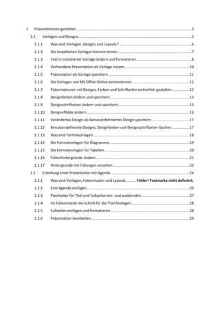 1     Präsentationen gestalten ............................................................................................................3
    1.1     Vorlagen und Designs ..........................................................................................................3
      1.1.1        Was sind Vorlagen, Designs und Layouts? ....................................................................4
      1.1.2        Die installierten Vorlagen kennen lernen .....................................................................7
      1.1.3        Text in installierter Vorlage ändern und formatieren ....................................................8
      1.1.4        Vorhandene Präsentation als Vorlage nutzen ............................................................. 10
      1.1.5        Präsentation als Vorlage speichern ............................................................................ 11
      1.1.6        Die Vorlagen von MS Office Online kennenlernen ...................................................... 12
      1.1.7        Präsentationen mit Designs, Farben und Schriftarten einheitlich gestalten ................ 12
      1.1.8        Designfarben ändern und speichern........................................................................... 13
      1.1.9        Designschriftarten ändern und speichern ................................................................... 15
      1.1.10       Designeffekte ändern................................................................................................. 16
      1.1.11       Verändertes Design als benutzerdefiniertes Design speichern .................................... 17
      1.1.12       Benutzerdefinierte Designs, Designfarben und Designschriftarten löschen ................ 17
      1.1.13       Was sind Formatvorlagen .......................................................................................... 18
      1.1.14       Die Formatvorlagen für Diagramme ........................................................................... 19
      1.1.15       Die Formatvorlagen für Tabellen ................................................................................ 20
      1.1.16       Folienhintergründe ändern ........................................................................................ 21
      1.1.17       Hintergründe mit Füllungen versehen ........................................................................ 22
    1.2     Erstellung einer Präsentation mit Agenda .......................................................................... 24
      1.2.1        Was sind Vorlagen, Folienmaster und Layouts ......... Fehler! Textmarke nicht definiert.
      1.2.2        Eine Agenda einfügen ................................................................................................ 26
      1.2.3        Platzhalter für Titel und Fußzeilen ein- und ausblenden ............................................. 27
      1.2.4        Im Folienmaster die Schrift für die Titel festlegen ...................................................... 28
      1.2.5        Fußzeilen einfügen und formatieren .......................................................................... 28
      1.2.6        Präsentation bearbeiten ............................................................................................ 29
 