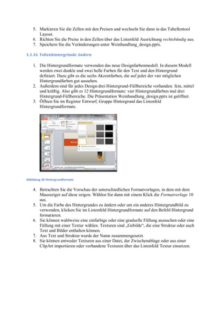 5. Markieren Sie die Zellen mit den Preisen und wechseln Sie dann in das Tabellentool
       Layout.
    6. Richten Sie die Preise in den Zellen über das Listenfeld Ausrichtung rechtsbündig aus.
    7. Speichern Sie die Veränderungen unter Weinhandlung_design.pptx.

1.1.16 Folienhintergründe ändern

    1. Die Hintergrundformate verwenden das neue Designfarbenmodell. In diesem Modell
       werden zwei dunkle und zwei helle Farben für den Text und den Hintergrund
       definiert. Dazu gibt es die sechs Akzentfarben, die auf jeder der vier möglichen
       Hintergrundfarben gut aussehen.
    2. Außerdem sind für jedes Design drei Hintergrund-Füllbereiche vorhanden: fein, mittel
       und kräftig. Also gibt es 12 Hintergrundformate: vier Hintergrundfarben mal drei
       Hintergrund-Füllbereiche. Die Präsentation Weinhandlung_design.pptx ist geöffnet.
    3. Öffnen Sie im Register Entwurf, Gruppe Hintergrund das Listenfeld
       Hintergrundformate.




Abbildung 26 Hintergrundformate


    4. Betrachten Sie die Vorschau der unterschiedlichen Formatvorlagen, in dem mit dem
       Mauszeiger auf diese zeigen. Wählen Sie dann mit einem Klick die Formatvorlage 10
       aus.
    5. Um die Farbe des Hintergrundes zu ändern oder um ein anderes Hintergrundbild zu
       verwenden, klicken Sie im Listenfeld Hintergrundformate auf den Befehl Hintergrund
       formatieren.
    6. Sie können wahlweise eine einfarbige oder eine graduelle Füllung aussuchen oder eine
       Füllung mit einer Textur wählen. Texturen sind „Gebilde“, die eine Struktur oder auch
       Text und Bilder enthalten können.
    7. Aus Text und Struktur wurde der Name zusammengesetzt.
    8. Sie können entweder Texturen aus einer Datei, der Zwischenablage oder aus einer
       ClipArt importieren oder vorhandene Texturen über das Listenfeld Textur einsetzen.
 