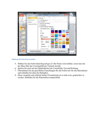 Abbildung 28 Farbverläufe auswählen


    5. Wählen Sie den Farbverlauf Regenbogen II. Der Name wird sichtbar, wenn man mit
       der Maus über das Vorschaubild des Verlaufs streicht.
    6. Spielen Sie auch mit den Möglichkeiten der Listenfelder Typ und Richtung.
    7. Übernehmen Sie die getroffenen Einstellungen für alle Folien mit Für alle übernehmen
       und schließen Sie dann die Dialogbox.
    8. Diese verspielte und schlecht lesbare Formatierung ist es nicht wert, gespeichert zu
       werden. Schließen Sie die Präsentation entsprechend.
 