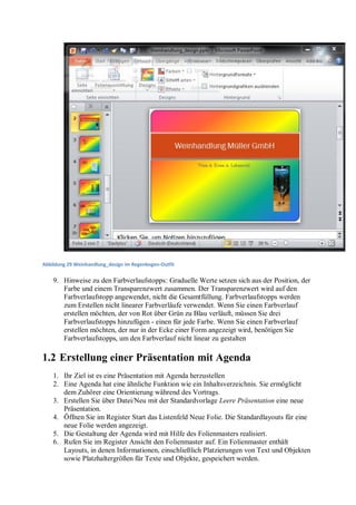 Abbildung 29 Weinhandlung_design im Regenbogen-Outfit


    9. Hinweise zu den Farbverlaufstopps: Graduelle Werte setzen sich aus der Position, der
       Farbe und einem Transparenzwert zusammen. Der Transparenzwert wird auf den
       Farbverlaufstopp angewendet, nicht die Gesamtfüllung. Farbverlaufstopps werden
       zum Erstellen nicht linearer Farbverläufe verwendet. Wenn Sie einen Farbverlauf
       erstellen möchten, der von Rot über Grün zu Blau verläuft, müssen Sie drei
       Farbverlaufstopps hinzufügen - einen für jede Farbe. Wenn Sie einen Farbverlauf
       erstellen möchten, der nur in der Ecke einer Form angezeigt wird, benötigen Sie
       Farbverlaufstopps, um den Farbverlauf nicht linear zu gestalten

1.2 Erstellung einer Präsentation mit Agenda
    1. Ihr Ziel ist es eine Präsentation mit Agenda herzustellen
    2. Eine Agenda hat eine ähnliche Funktion wie ein Inhaltsverzeichnis. Sie ermöglicht
       dem Zuhörer eine Orientierung während des Vortrags.
    3. Erstellen Sie über Datei/Neu mit der Standardvorlage Leere Präsentation eine neue
       Präsentation.
    4. Öffnen Sie im Register Start das Listenfeld Neue Folie. Die Standardlayouts für eine
       neue Folie werden angezeigt.
    5. Die Gestaltung der Agenda wird mit Hilfe des Folienmasters realisiert.
    6. Rufen Sie im Register Ansicht den Folienmaster auf. Ein Folienmaster enthält
       Layouts, in denen Informationen, einschließlich Platzierungen von Text und Objekten
       sowie Platzhaltergrößen für Texte und Objekte, gespeichert werden.
 