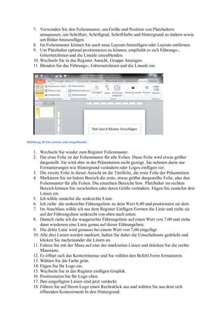7. Verwenden Sie den Folienmaster, um Größe und Position von Platzhaltern
        anzupassen, um Schriftart, Schriftgrad, Schriftfarbe und Hintergrund zu ändern sowie
        um Bilder hinzuzufügen.
    8. Im Folienmaster können Sie auch neue Layouts hinzufügen oder Layouts entfernen.
    9. Um Platzhalter optimal positionieren zu können, empfiehlt es sich Führungs-,
        Gitternetzlinien und die Lineale einzublenden.
    10. Wechseln Sie in das Register Ansicht, Gruppe Anzeigen.
    11. Blenden Sie das Führungs-, Gitternetzlinien und die Lineale ein.




Abbildung 30 Die Lineale sind eingeblendet


    1. Wechseln Sie wieder zum Register Folienmaster.
    2. Die erste Folie ist der Folienmaster für alle Folien. Diese Folie wird etwas größer
        dargestellt. Sie wird aber in der Präsentation nicht gezeigt. Sie nehmen darin nur
        Formatierungen wie Hintergrund verändern oder Logos einfügen vor.
    3. Die zweite Folie in dieser Ansicht ist die Titelfolie, die erste Folie der Präsentation.
    4. Markieren Sie im linken Bereich die erste, etwas größer dargestellte Folie, also den
        Folienmaster für alle Folien. Die einzelnen Bereiche bzw. Platzhalter im rechten
        Bereich können Sie verschieben oder deren Größe verändern. Fügen Sie zunächst drei
        Linien ein.
    5. Ich wähle zunächst die senkrechte Linie.
    6. Ich ziehe die senkrechte Führungslinie zu dem Wert 8,40 und positioniere sie dort.
    7. Im Anschluss wähle ich aus dem Register Einfügen Formen die Linie und ziehe sie
        auf der Führungslinie senkrecht von oben nach unten.
    8. Danach ziehe ich die waagerechte Führungslinie auf einen Wert von 7,00 und ziehe
        dann wiederum eine Linie genau auf dieser Führungslinie.
    9. Die dritte Linie wird genauso bei einem Wert von 7,60 eingefügt.
    10. Alle drei Linien werden markiert, halten Sie dabei die Umschalttaste gedrückt und
        klicken Sie nacheinander die Linien an.
    11. Fahren Sie mit der Maus auf eine der markierten Linien und drücken Sie die rechte
        Maustaste.
    12. Es öffnet sich das Kontextmenue und Sie wählen den Befehl Form formatieren.
    13. Wählen Sie die Farbe grün.
    14. Fügen Sie Ihr Logo ein.
    15. Wechseln Sie in das Register einfügen Graphik.
    16. Positionieren Sie Ihr Logo oben.
    17. Ihre eingefügten Linien sind jetzt verdeckt.
    18. Führen Sie auf Ihrem Logo einen Rechtsklick aus und wählen Sie aus dem sich
        öffnenden Kontextmenü In den Hintergrund.
 