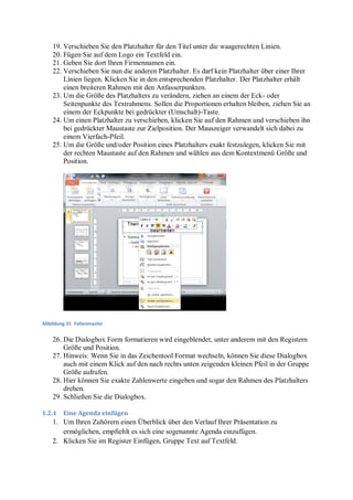 19. Verschieben Sie den Platzhalter für den Titel unter die waagerechten Linien.
    20. Fügen Sie auf dem Logo ein Textfeld ein.
    21. Geben Sie dort Ihren Firmennamen ein.
    22. Verschieben Sie nun die anderen Platzhalter. Es darf kein Platzhalter über einer Ihrer
        Linien liegen. Klicken Sie in den entsprechenden Platzhalter. Der Platzhalter erhält
        einen breiteren Rahmen mit den Anfasserpunkten.
    23. Um die Größe des Platzhalters zu verändern, ziehen an einem der Eck- oder
        Seitenpunkte des Textrahmens. Sollen die Proportionen erhalten bleiben, ziehen Sie an
        einem der Eckpunkte bei gedrückter (Umschalt)-Taste.
    24. Um einen Platzhalter zu verschieben, klicken Sie auf den Rahmen und verschieben ihn
        bei gedrückter Maustaste zur Zielposition. Der Mauszeiger verwandelt sich dabei zu
        einem Vierfach-Pfeil.
    25. Um die Größe und/oder Position eines Platzhalters exakt festzulegen, klicken Sie mit
        der rechten Maustaste auf den Rahmen und wählen aus dem Kontextmenü Größe und
        Position.




Abbildung 31 Folienmaster


    26. Die Dialogbox Form formatieren wird eingeblendet, unter anderem mit den Registern
        Größe und Position.
    27. Hinweis: Wenn Sie in das Zeichentool Format wechseln, können Sie diese Dialogbox
        auch mit einem Klick auf den nach rechts unten zeigenden kleinen Pfeil in der Gruppe
        Größe aufrufen.
    28. Hier können Sie exakte Zahlenwerte eingeben und sogar den Rahmen des Platzhalters
        drehen.
    29. Schließen Sie die Dialogbox.

1.2.1   Eine Agenda einfügen
    1. Um Ihren Zuhörern einen Überblick über den Verlauf Ihrer Präsentation zu
       ermöglichen, empfiehlt es sich eine sogenannte Agenda einzufügen.
    2. Klicken Sie im Register Einfügen, Gruppe Text auf Textfeld.
 