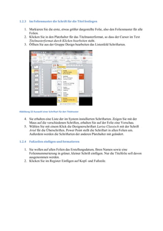 1.2.3    Im Folienmaster die Schrift für die Titel festlegen

    1. Markieren Sie die erste, etwas größer dargestellte Folie, also den Folienmaster für alle
       Folien.
    2. Klicken Sie in den Platzhalter für das Titelmasterformat, so dass der Cursor im Text
       Titelmasterformat durch Klicken bearbeiten steht.
    3. Öffnen Sie aus der Gruppe Design bearbeiten das Listenfeld Schriftarten.




Abbildung 33 Auswahl einer Schriftart für den Titelmaster


    4. Sie erhalten eine Liste der im System installierten Schriftarten. Zeigen Sie mit der
       Maus auf die verschiedenen Schriften, erhalten Sie auf der Folie eine Vorschau.
    5. Wählen Sie mit einem Klick die Designerschriftart Larisa Classisch mit der Schrift
       Arial für die Überschriften. Power Point stellt die Schriftart in allen Folien um.
       Außerdem werden die Schriftarten der anderen Platzhalter mit geändert.

1.2.4    Fußzeilen einfügen und formatieren

    1. Sie wollen auf allen Folien das Erstellungsdatum, Ihren Namen sowie eine
       Foliennummerierung in grüner, kleiner Schrift einfügen. Nur die Titelfolie soll davon
       ausgenommen werden.
    2. Klicken Sie im Register Einfügen auf Kopf- und Fußzeile.
 