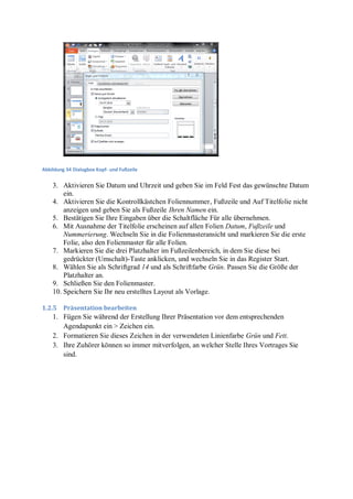 Abbildung 34 Dialogbox Kopf- und Fußzeile


    3. Aktivieren Sie Datum und Uhrzeit und geben Sie im Feld Fest das gewünschte Datum
        ein.
    4. Aktivieren Sie die Kontrollkästchen Foliennummer, Fußzeile und Auf Titelfolie nicht
        anzeigen und geben Sie als Fußzeile Ihren Namen ein.
    5. Bestätigen Sie Ihre Eingaben über die Schaltfläche Für alle übernehmen.
    6. Mit Ausnahme der Titelfolie erscheinen auf allen Folien Datum, Fußzeile und
        Nummerierung. Wechseln Sie in die Folienmasteransicht und markieren Sie die erste
        Folie, also den Folienmaster für alle Folien.
    7. Markieren Sie die drei Platzhalter im Fußzeilenbereich, in dem Sie diese bei
        gedrückter (Umschalt)-Taste anklicken, und wechseln Sie in das Register Start.
    8. Wählen Sie als Schriftgrad 14 und als Schriftfarbe Grün. Passen Sie die Größe der
        Platzhalter an.
    9. Schließen Sie den Folienmaster.
    10. Speichern Sie Ihr neu erstelltes Layout als Vorlage.

1.2.5    Präsentation bearbeiten
    1. Fügen Sie während der Erstellung Ihrer Präsentation vor dem entsprechenden
       Agendapunkt ein > Zeichen ein.
    2. Formatieren Sie dieses Zeichen in der verwendeten Linienfarbe Grün und Fett.
    3. Ihre Zuhörer können so immer mitverfolgen, an welcher Stelle Ihres Vortrages Sie
       sind.
 