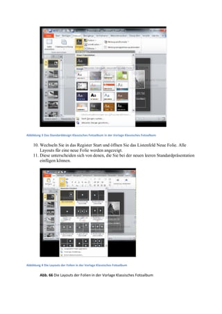 Abbildung 3 Das Standarddesign Klassisches Fotoalbum in der Vorlage Klassisches Fotoalbum


    10. Wechseln Sie in das Register Start und öffnen Sie das Listenfeld Neue Folie. Alle
        Layouts für eine neue Folie werden angezeigt.
    11. Diese unterscheiden sich von denen, die Sie bei der neuen leeren Standardpräsentation
        einfügen können.




Abbildung 4 Die Layouts der Folien in der Vorlage Klassisches Fotoalbum

         Abb. 66 Die Layouts der Folien in der Vorlage Klassisches Fotoalbum
 