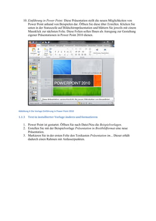 10. Einführung in Power Point: Diese Präsentation stellt die neuen Möglichkeiten von
        Power Point anhand von Beispielen dar. Öffnen Sie diese über Erstellen. Klicken Sie
        unten in der Statuszeile auf Bildschirmpräsentation und blättern Sie jeweils mit einem
        Mausklick zur nächsten Folie. Diese Folien sollen Ihnen als Anregung zur Gestaltung
        eigener Präsentationen in Power Point 2010 dienen.




Abbildung 6 Die Vorlage Einführung in Power Point 2010

1.1.3    Text in installierter Vorlage ändern und formatieren

    1. Power Point ist gestartet. Öffnen Sie nach Datei/Neu die Beispielvorlagen.
    2. Erstellen Sie mit der Beispielvorlage Präsentation in Breitbildformat eine neue
       Präsentation.
    3. Markieren Sie in der ersten Folie den Textkasten Präsentation im... Dieser erhält
       dadurch einen Rahmen mit Anfasserpunkten.
 