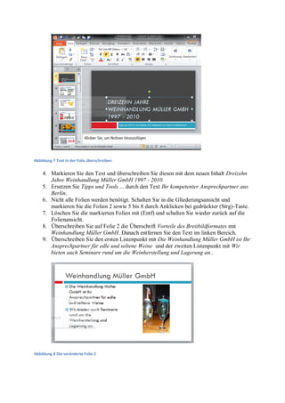 Abbildung 7 Text in der Folie überschreiben


    4. Markieren Sie den Text und überschreiben Sie diesen mit dem neuen Inhalt Dreizehn
       Jahre Weinhandlung Müller GmbH 1997 - 2010.
    5. Ersetzen Sie Tipps und Tools ... durch den Text Ihr kompetenter Ansprechpartner aus
       Berlin.
    6. Nicht alle Folien werden benötigt. Schalten Sie in die Gliederungsansicht und
       markieren Sie die Folien 2 sowie 5 bis 8 durch Anklicken bei gedrückter (Strg)-Taste.
    7. Löschen Sie die markierten Folien mit (Entf) und schalten Sie wieder zurück auf die
       Folienansicht.
    8. Überschreiben Sie auf Folie 2 die Überschrift Vorteile des Breitbildformates mit
       Weinhandlung Müller GmbH. Danach entfernen Sie den Text im linken Bereich.
    9. Überschreiben Sie den ersten Listenpunkt mit Die Weinhandlung Müller GmbH ist Ihr
       Ansprechpartner für edle und seltene Weine und der zweiten Listenpunkt mit Wir
       bieten auch Seminare rund um die Weinherstellung und Lagerung an..




Abbildung 8 Die veränderte Folie 2
 