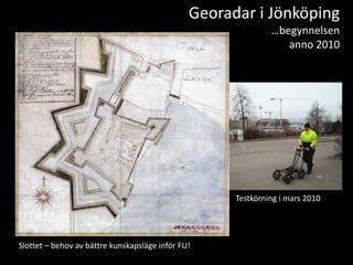 Georadar i Jönköping
                                                              …begynnelsen
                                                                 anno 2010




                                                     Testkörning i mars 2010




Slottet – behov av bättre kunskapsläge inför FU!
 