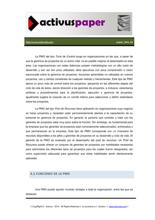 http://www.activusla.com paper_2014_05
// CopyRight © - Activus - 2014 - All Rights Reserved // an accentus s.r.l. division. // www.activusla.com //
La PMO del tipo Torre de Control surge en organizaciones en las que, a pesar de
que la gerencia de proyectos es un activo vital, no es posible mejorar el desempeño en esta
área. Las organizaciones con estas dolencias poseen metodologías con un alto costo de
desarrollo y aún así son poco utilizadas; altos ejecutivos con poca comprensión o visión
equivocada sobre la gerencia de proyectos, lecciones aprendidas no utilizadas en nuevos
proyectos, uso y cambio constantes de cualquier método y herramientas. Este tipo de PMO
ejerce un poco más de control sobre los proyectos, apoyando en las diferentes etapas del
ciclo de vida de éstos, dando dirección a los gerentes de proyectos, e inclusive, estandariza
políticas y procedimientos para la planificación, ejecución y gerencia de proyectos.
Igualmente sugiere la creación de un comité interno para seleccionar y definir estándares
sobre los proyectos.
La PMO del tipo Pool de Recursos tiene aplicación en organizaciones cuyo negocio
es hacer proyectos y necesitan estar permanentemente atentas a la capacitación de su
personal en gerencia de proyectos. En general, la persona que contrata y trata con los
gerentes de proyectos sabe muy poco sobre la función. Sin embargo, es fundamental para
la empresa que los gerentes de proyectos sean correctamente seleccionados, entrenados y
que permanezcan en la empresa. Este tipo de PMO corresponde con un inventario de
recursos disponibles a los jefes y gerentes de proyectos en su desarrollo y ciclo de vida. El
gerente de la PMO es evaluado por el desempeño del pool de recursos. Un Pool de
Recursos puede ofrecer un conjunto de gerentes de proyectos con habilidades necesarias
para administrar los diferentes tipos de proyectos para los cuales fueron designados, así
como supervisión adecuada para garantizar que estas habilidades serán efectivamente
aplicadas.
6.2.FUNCIONES DE LA PMO
Una PMO puede aportar muchas ventajas a toda la organización, entre las que se
destacan:
 