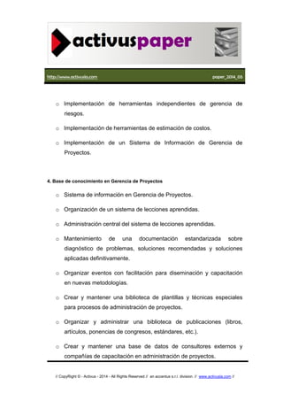 http://www.activusla.com paper_2014_05
// CopyRight © - Activus - 2014 - All Rights Reserved // an accentus s.r.l. division. // www.activusla.com //
o Implementación de herramientas independientes de gerencia de
riesgos.
o Implementación de herramientas de estimación de costos.
o Implementación de un Sistema de Información de Gerencia de
Proyectos.
4. Base de conocimiento en Gerencia de Proyectos
o Sistema de información en Gerencia de Proyectos.
o Organización de un sistema de lecciones aprendidas.
o Administración central del sistema de lecciones aprendidas.
o Mantenimiento de una documentación estandarizada sobre
diagnóstico de problemas, soluciones recomendadas y soluciones
aplicadas definitivamente.
o Organizar eventos con facilitación para diseminación y capacitación
en nuevas metodologías.
o Crear y mantener una biblioteca de plantillas y técnicas especiales
para procesos de administración de proyectos.
o Organizar y administrar una biblioteca de publicaciones (libros,
artículos, ponencias de congresos, estándares, etc.).
o Crear y mantener una base de datos de consultores externos y
compañías de capacitación en administración de proyectos.
 