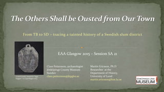 From TB to SD – tracing a tainted history of a Swedish slum district
EAA Glasgow 2015 – Session SA 21
Claes Pettersson, archaeologist
Jönköpings County Museum
Sweden
claes.pettersson@jkpglm.seControl mark, issued for “legit
beggars” in Copenhagen 1625
Martin Ericsson, Ph.D.
Researcher at the
Department of History,
University of Lund
martin.ericsson@hist.lu.se
 