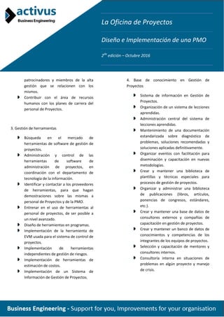 La Oficina de Proyectos
Diseño e Implementación de una PMO
2da
edición – Octubre 2016
patrocinadores y miembros de la alta
gestión que se relacionen con los
mismos.
Contribuir con el área de recursos
humanos con los planes de carrera del
personal de Proyectos.
3. Gestión de herramientas
Búsqueda en el mercado de
herramientas de software de gestión de
proyectos.
Administración y control de las
herramientas de software de
administración de proyectos, en
coordinación con el departamento de
tecnología de la información.
Identificar y contactar a los proveedores
de herramientas, para que hagan
demostraciones sobre las mismas a
personal de Proyectos y de la PMO.
Entrenar en el uso de herramientas al
personal de proyectos, de ser posible a
un nivel avanzado.
Diseño de herramientas en programas.
Implementación de la herramienta de
EVM usada para el sistema de control de
proyectos.
Implementación de herramientas
independientes de gestión de riesgos.
Implementación de herramientas de
estimación de costos.
Implementación de un Sistema de
Información de Gestión de Proyectos.
4. Base de conocimiento en Gestión de
Proyectos
Sistema de información en Gestión de
Proyectos.
Organización de un sistema de lecciones
aprendidas.
Administración central del sistema de
lecciones aprendidas.
Mantenimiento de una documentación
estandarizada sobre diagnóstico de
problemas, soluciones recomendadas y
soluciones aplicadas definitivamente.
Organizar eventos con facilitación para
diseminación y capacitación en nuevas
metodologías.
Crear y mantener una biblioteca de
plantillas y técnicas especiales para
procesos de gestión de proyectos.
Organizar y administrar una biblioteca
de publicaciones (libros, artículos,
ponencias de congresos, estándares,
etc.).
Crear y mantener una base de datos de
consultores externos y compañías de
capacitación en gestión de proyectos.
Crear y mantener un banco de datos de
conocimientos y competencias de los
integrantes de los equipos de proyectos.
Selección y capacitación de mentores y
consultores internos.
Consultoría interna en situaciones de
problemas en algún proyecto y manejo
de crisis.
 