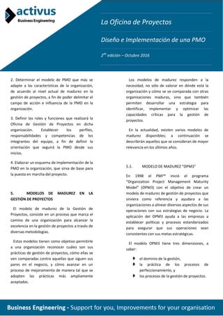 La Oficina de Proyectos
Diseño e Implementación de una PMO
2da
edición – Octubre 2016
2. Determinar el modelo de PMO que más se
adapte a las características de la organización,
de acuerdo al nivel actual de madurez en la
gestión de proyectos, a fin de poder delimitar el
campo de acción e influencia de la PMO en la
organización.
3. Definir los roles y funciones que realizará la
Oficina de Gestión de Proyectos en dicha
organización. Establecer los perfiles,
responsabilidades y competencias de los
integrantes del equipo, a fin de definir la
orientación que seguirá la PMO desde sus
inicios.
4. Elaborar un esquema de implementación de la
PMO en la organización, que sirva de base para
la puesta en marcha del proyecto.
5. MODELOS DE MADUREZ EN LA
GESTIÓN DE PROYECTOS
El modelo de madurez de la Gestión de
Proyectos, consiste en un proceso que marca el
camino de una organización para alcanzar la
excelencia en la gestión de proyectos a través de
diversas metodologías.
Estos modelos tienen como objetivo permitirle
a una organización reconocer cuáles son sus
prácticas de gestión de proyectos, cómo ellas se
ven comparadas contra aquellas que siguen sus
pares en el negocio, y cómo avanzar en un
proceso de mejoramiento de manera tal que se
adopten las prácticas más ampliamente
aceptadas.
Los modelos de madurez responden a la
necesidad, no sólo de valorar en dónde está la
organización y cómo se ve comparada con otras
organizaciones maduras, sino que también
permiten desarrollar una estrategia para
identificar, implementar y optimizar las
capacidades críticas para la gestión de
proyectos.
En la actualidad, existen varios modelos de
madurez disponibles; a continuación se
describirán aquellos que se consideran de mayor
relevancia en los últimos años.
5.1. MODELO DE MADUREZ “OPM3”
En 1998 el PMI™ inició el programa
“Organization Project Management Maturity
Model” (OPM3) con el objetivo de crear un
modelo de madurez de gestión de proyectos que
sirviera como referencia y ayudara a las
organizaciones a alinear diversos aspectos de sus
operaciones con sus estrategias de negocio. La
aplicación del OPM3 ayuda a las empresas a
establecer políticas y procesos estandarizados
para asegurar que sus operaciones sean
consistentes con sus metas estratégicas.
El modelo OPM3 tiene tres dimensiones, a
saber:
el dominio de la gestión,
la práctica de los procesos de
perfeccionamiento, y
los procesos de la gestión de proyectos.
 