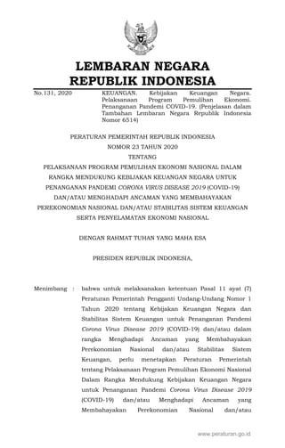 LEMBARAN NEGARA
REPUBLIK INDONESIA
No.131, 2020 KEUANGAN. Kebijakan Keuangan Negara.
Pelaksanaan Program Pemulihan Ekonomi.
Penanganan Pandemi COVID-19. (Penjelasan dalam
Tambahan Lembaran Negara Republik Indonesia
Nomor 6514)
PERATURAN PEMERINTAH REPUBLIK INDONESIA
NOMOR 23 TAHUN 2020
TENTANG
PELAKSANAAN PROGRAM PEMULIHAN EKONOMI NASIONAL DALAM
RANGKA MENDUKUNG KEBIJAKAN KEUANGAN NEGARA UNTUK
PENANGANAN PANDEMI CORONA VIRUS DISEASE 2019 (COVID-19)
DAN/ATAU MENGHADAPI ANCAMAN YANG MEMBAHAYAKAN
PEREKONOMIAN NASIONAL DAN/ATAU STABILITAS SISTEM KEUANGAN
SERTA PENYELAMATAN EKONOMI NASIONAL
DENGAN RAHMAT TUHAN YANG MAHA ESA
PRESIDEN REPUBLIK INDONESIA,
Menimbang : bahwa untuk melaksanakan ketentuan Pasal 11 ayat (7)
Peraturan Pemerintah Pengganti Undang-Undang Nomor 1
Tahun 2020 tentang Kebijakan Keuangan Negara dan
Stabilitas Sistem Keuangan untuk Penanganan Pandemi
Corona Virus Disease 2019 (COVID-19) dan/atau dalam
rangka Menghadapi Ancaman yang Membahayakan
Perekonomian Nasional dan/atau Stabilitas Sistem
Keuangan, perlu menetapkan Peraturan Pemerintah
tentang Pelaksanaan Program Pemulihan Ekonomi Nasional
Dalam Rangka Mendukung Kebijakan Keuangan Negara
untuk Penanganan Pandemi Corona Virus Disease 2019
(COVID-19) dan/atau Menghadapi Ancaman yang
Membahayakan Perekonomian Nasional dan/atau
www.peraturan.go.id
 