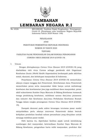 TAMBAHAN
LEMBARAN NEGARA R.I
No. 6526 KEUANGAN. Fasilitas Pajak Penghasilan. Penanganan.
Covid-19. (Penjelasan atas Lembaran Negara Republik
Indonesia Tahun 2020 Nomor 148)
PENJELASAN
ATAS
PERATURAN PEMERINTAH REPUBLIK INDONESIA
NOMOR 29 TAHUN 2020
TENTANG
FASILITAS PAJAK PENGHASILAN DALAM RANGKA PENANGANAN
CORONA VIRUS DISEASE 2019 (COVID-19)
I. Umum
Dengan ditetapkannya Corona Virus Disease 2019 (COVID-19) yang
disebabkan oleh virus Corona sebagai pandemik oleh Organisasi
Kesehatan Dunia (World Health Organization) berdampak pada aktivitas
sosial, ekonomi, dan kehidupan masyarakat di Indonesia.
Penyebaran Corona Virus Disease 2019 (COVID-19) memerlukan
adanya respon tanggap dari Pemerintah. Keterbatasan dana Pemerintah
memerlukan peran serta masyarakat tidak hanya untuk melindungi
kesehatan dan keselamatan jiwa juga mobilisasi dana masyarakat, peran
aktif sukarelawan Sumber Daya Manusia di Bidang Kesehatan termasuk
tenaga pendukung kesehatan, mobilisasi sarana dan/atau prasarana
dan industri Alat Kesehatan dan/atau Perbekalan Kesehatan Rumah
Tangga dalam rangka penanganan Corona Virus Disease 2019 (COVID-
19).
Dampak ekonomi pada sektor keuangan terutama pasar modal
menyebabkan perlu adanya intervensi Pemerintah dalam bentuk
kebijakan pembelian kembali saham perusahaan yang ditujukan untuk
menjaga stabilitas pasar modal.
Oleh karena itu, diperlukan fasilitas pajak untuk mendukung
sumbangan dari masyarakat, ketersediaan Sumber Daya Manusia di
Bidang Kesehatan, pengerahan harta milik masyarakat, produksi Alat
www.peraturan.go.id
 