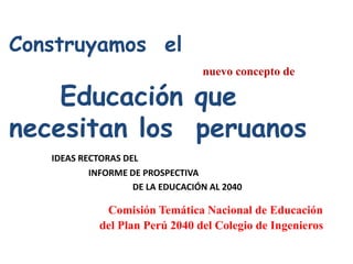Construyamos el
                                  nuevo concepto de

    Educación que
necesitan los peruanos
   IDEAS RECTORAS DEL
           INFORME DE PROSPECTIVA
                    DE LA EDUCACIÓN AL 2040

              Comisión Temática Nacional de Educación
             del Plan Perú 2040 del Colegio de Ingenieros
 