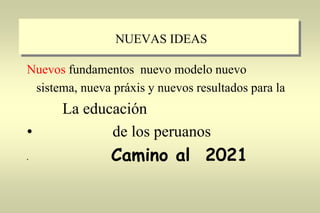 NUEVAS IDEAS
Nuevos fundamentos nuevo modelo nuevo
sistema, nueva práxis y nuevos resultados para la
La educación
• de los peruanos
• Camino al 2021
 