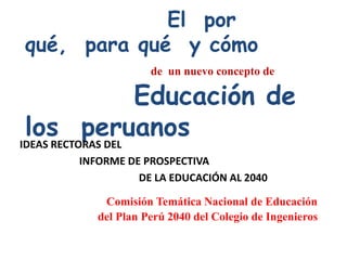 El por
qué, para qué y cómo
                   de un nuevo concepto de

                   Educación de
 los peruanos
IDEAS RECTORAS DEL
      INFORME DE PROSPECTIVA
                DE LA EDUCACIÓN AL 2040

          Comisión Temática Nacional de Educación
         del Plan Perú 2040 del Colegio de Ingenieros
 