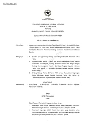 www.legalitas.org

PERATURAN PEMERINTAH REPUBLIK INDONESIA
NOMOR 21 TAHUN 2005
TENTANG
KEAMANAN HAYATI PRODUK REKAYASA GENETIK
DENGAN RAHMAT TUHAN YANG MAHA ESA
PRESIDEN REPUBLIK INDONESIA,
Menimbang

:

bahwa untuk melaksanakan ketentuan Pasal 8 ayat (2) huruf b dan ayat (3) UndangUndang Nomor 23 Tahun 1997 tentang Pengelolaan Lingkungan Hidup,

perlu

menetapkan Peraturan Pemerintah tentang Keamanan Hayati Produk Rekayasa

:

1.

s.

Mengingat

or
g

Genetik;

Pasal 5 ayat (2) Undang-Undang Dasar Negara Republik Indonesia Tahun

lit
a

1945;

Undang-Undang Nomor 5 Tahun 1994 tentang Pengesahan United Nations

ga

2.

Convention on Biological Diversity (Konvensi Perserikatan Bangsa-Bangsa

.l e

tentang Keanekaragaman Hayati)

(Lembaran Negara Republik Indonesia

w

Tahun 1994 Nomor 41, Tambahan Lembaran Negara Republik Indonesia
Undang-Undang Nomor 23 Tahun 1997 tentang Pengelolaan Lingkungan

w

3.

w

Nomor 3556);

Hidup (Lembaran Negara Republik Indonesia Tahun 1997 Nomor 68,
Tambahan Lembaran Negara Republik Indonesia Nomor 3699);
MEMUTUSKAN :
Menetapkan

:

PERATURAN

PEMERINTAH

TENTANG KEAMANAN HAYATI PRODUK

REKAYASA GENETIK.

BAB I
KETENTUAN UMUM
Pasal 1
Dalam Peraturan Pemerintah ini yang dimaksud dengan:
1.

Keamanan hayati produk rekayasa genetik adalah keamanan lingkungan,

2.

Keamanan lingkungan adalah kondisi dan upaya yang diperlukan untuk

keamanan pangan dan/atau keamanan pakan produk rekayasa genetik.
mencegah kemungkinan timbulnya resiko yang merugikan keanekaragaman
hayati sebagai akibat pemanfaatan produk rekayasa genetik.

1

 