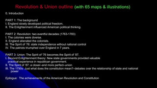 Revolution & Union outlineRevolution & Union outline (with 65 maps & illustrations)(with 65 maps & illustrations)
0. Introduction
PART 1: The background
I. England slowly developed political freedom.
II. The Enlightenment influenced American political thinking.
PART 2: Revolution: two eventful decades (1763-1783)
I. The colonies were diverse.
II. England alienated the colonists.
III. The Spirit of ‘76: state independence without national control
IV. The patriots triumphed over England in 7 years.
PART 3: Union: The Spirit of ‘76 becomes the Spirit of ‘87.
I. Beyond Enlightenment theory: New state governments provided valuable
practical experience in republican government.
II. The Spirit of ‘87: a closer–and more perfect–union
III. The 1790s: Just what does the constitution mean?–debates over the relationship of state and national
power
Epilogue:Epilogue: The achievements of the American Revolution and Constitution
 
