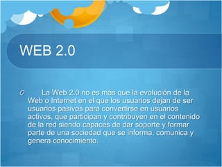 WEB 2.0
La Web 2.0 no es más que la evolución de la
Web o Internet en el que los usuarios dejan de ser
usuarios pasivos para convertirse en usuarios
activos, que participan y contribuyen en el contenido
de la red siendo capaces de dar soporte y formar
parte de una sociedad que se informa, comunica y
genera conocimiento.
 