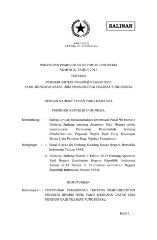 SALINAN
PERATURAN PEMERINTAH REPUBLIK INDONESIA
NOMOR 21 TAHUN 2014
TENTANG
PEMBERHENTIAN PEGAWAI NEGERI SIPIL
YANG MENCAPAI BATAS USIA PENSIUN BAGI PEJABAT FUNGSIONAL
DENGAN RAHMAT TUHAN YANG MAHA ESA
PRESIDEN REPUBLIK INDONESIA,
Menimbang : bahwa untuk melaksanakan ketentuan Pasal 90 huruf c
Undang-Undang tentang Aparatur Sipil Negara perlu
menetapkan Peraturan Pemerintah tentang
Pemberhentian Pegawai Negeri Sipil Yang Mencapai
Batas Usia Pensiun Bagi Pejabat Fungsional;
Mengingat : 1. Pasal 5 ayat (2) Undang-Undang Dasar Negara Republik
Indonesia Tahun 1945;
2. Undang-Undang Nomor 5 Tahun 2014 tentang Aparatur
Sipil Negara (Lembaran Negara Republik Indonesia
Tahun 2014 Nomor 6, Tambahan Lembaran Negara
Republik Indonesia Nomor 5494);
MEMUTUSKAN:
Menetapkan : PERATURAN PEMERINTAH TENTANG PEMBERHENTIAN
PEGAWAI NEGERI SIPIL YANG MENCAPAI BATAS USIA
PENSIUN BAGI PEJABAT FUNGSIONAL.
BAB I . . .
 