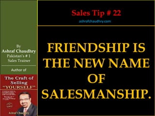 Sales Tip # 22
                                     ashrafchaudhry.com




            By
Ashraf Chaudhry
     Pakistan’s # 1
                                 FRIENDSHIP IS
     Sales Trainer
-----------------------------
        Author of
                                THE NEW NAME
                                      OF
                                SALESMANSHIP.
 