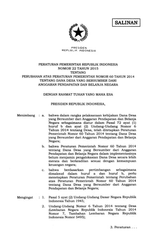 SALINAN
FRESIDEN
REFIJBLIK INDONESIA
PERATURAN PEMERINTAH REPUBLIK INDONESIA
NOMOR 22 TAHUN 2015
TENTANG
PERUBAHAN ATAS PERATURAN PEMERINTAH NOMOR 60 TAHUN 2014
TENTANG DANA DESA YANG BERSUMBER DARI
ANGGARAN PENDAPATAN DAN BELANJA NEGARA
DENGAN RAHMAT TUHAN YANG MAHA ESA
PRESIDEN REPUBLIK INDONESIA,
Menimbang : a.
b.
c.
bahwa dalam rangka pelaksanaan kebijakan Dana Desa
yang Bersumber dari Anggaran Pendapatan dan Belanja
Negara sebagaimana diatur dalam Pasal 72 ayat (1)
huruf b dan ayat (2) Undang-Undang Nomor 6
Tahun 2OI4 tentang Desa, telah ditetapkan Peraturan
Pemerintah Nomor 60 Tahun 2014 tentang Dana Desa
yang Bersumber dari Anggaran Pendapatan dan Belanja
Negara;
bahwa Peraturan Pemerintah Nomor 60 Tahun 2Ol4
tentang Dana Desa yang Bersumber dari Anggaran
Pendapatan dan Belanja Negara dalam implementasinya
belum menjamin pengalokasian Dana Desa secara lebih
merata dan berkeadilan sesuai dengan kemampuan
keuangan negara;
bahwa berdasarkan pertimbangan sebagaimana
dimaksud dalam huruf a dan huruf b, perlu
menetapkan Peraturan Pemerintah tentang Perubahan
atas Peraturan Pemerintah Nomor 60 Tahun 2Ol4
tentang Dana Desa yang Bersumber dari Anggaran
Pendapatan dan Belanja Negara;
Pasal 5 ayat (2) Undang-Undang Dasar Negara Republik
Indonesia Tahun 1945;
Undang-Undang Nomor 6 Tahun 2OI4 tentang Desa
(Lembaran Negara Republik Indonesia Tahun 2014
Nomor 7, Tambahan Lembaran Negara Republik
Indonesia Nomor 5a95);
: 1.
2.
Mengingat
3. Peraturan
 