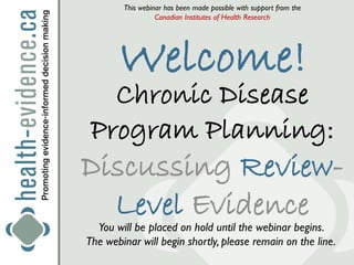 This webinar has been made possible with support from the
                  Canadian Institutes of Health Research




       Welcome!
   Chronic Disease
 Program Planning:
Discussing Review-
  Level Evidence
  You will be placed on hold until the webinar begins.
The webinar will begin shortly, please remain on the line.
 