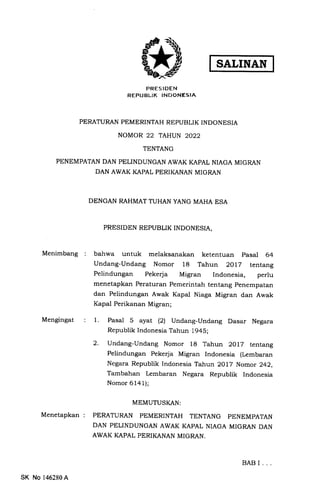 PRESIDEN
REPUBLIK INDONESIA
TENTANG
PENEMPATAN DAN PELINDUNGAN AWAK KAPAL NIAGA MIGRAN
DAN AWAK KAPAL PERIKANAN MIGRAN
DENGAN RAHMAT TUHAN YANG MAHA ESA
PRESIDEN REPUBLIK INDONESIA,
Menimbang bahwa untuk melaksanakan ketentuan pasal 64
Undang-Undang Nomor 18 Tahun 2OlZ tentang
Pelindungan Pekerja Migran Indonesia, perlu
menetapkan Peraturan Pemerintah tentang penempatan
dan Pelindungan Awak Kapal Niaga Migran dan Awak
Kapal Perikanan Migran;
Mengingat Pasal 5 ayat (21 Undang-Undang Dasar Negara
Republik Indonesia Tahun 1945;
Undang-Undang Nomor 18 Tahun 2OlZ tentang
Pelindungan Pekerja Migran Indonesia (Iembaran
Negara Republik Indonesia Tahun 2OL7 Nomor 242,
Tambahan Lembaran Negara Republik Indonesia
Nomor 6141);
Menetapkan
MEMUTUSKAN:
PERATURAN PEMERINTAH TENTANG PENEMPATAN
DAN PELINDUNGAN AWAK KAPAL NIAGA MIGRAN DAN
AWAK KAPAL PERIKANAN MIGRAN.
1.
2.
BABI...
SK No 146280A
PERATURAN PEMERINTAH REPUBLIK INDONESIA
NOMOR 22 TAHUN 2022
 