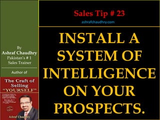 Sales Tip # 23
                                     ashrafchaudhry.com




            By
                                  INSTALL A
Ashraf Chaudhry
     Pakistan’s # 1
     Sales Trainer
                                  SYSTEM OF
                                INTELLIGENCE
-----------------------------
        Author of




                                   ON YOUR
                                 PROSPECTS.
 