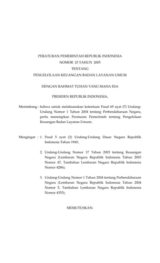 PERATURAN PEMERINTAH REPUBLIK INDONESIA
NOMOR 23 TAHUN 2005
TENTANG
PENGELOLAAN KEUANGAN BADAN LAYANAN UMUM
DENGAN RAHMAT TUHAN YANG MAHA ESA
PRESIDEN REPUBLIK INDONESIA,
Menimbang : bahwa untuk melaksanakan ketentuan Pasal 69 ayat (7) Undang-
Undang Nomor 1 Tahun 2004 tentang Perbendaharaan Negara,
perlu menetapkan Peraturan Pemerintah tentang Pengelolaan
Keuangan Badan Layanan Umum;
Mengingat : 1. Pasal 5 ayat (2) Undang-Undang Dasar Negara Republik
Indonesia Tahun 1945;
2. Undang-Undang Nomor 17 Tahun 2003 tentang Keuangan
Negara (Lembaran Negara Republik Indonesia Tahun 2003
Nomor 47, Tambahan Lembaran Negara Republik Indonesia
Nomor 4286);
3. Undang-Undang Nomor 1 Tahun 2004 tentang Perbendaharaan
Negara (Lembaran Negara Republik Indonesia Tahun 2004
Nomor 5, Tambahan Lembaran Negara Republik Indonesia
Nomor 4355);
MEMUTUSKAN:
 