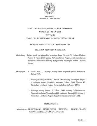 PRESIDEN
REPUBLIK INDONESIA
PERATURAN PEMERINTAH REPUBLIK INDONESIA
NOMOR 23 TAHUN 2005
TENTANG
PENGELOLAAN KEUANGAN BADAN LAYANAN UMUM
DENGAN RAHMAT TUHAN YANG MAHA ESA
PRESIDEN REPUBLIK INDONESIA,
Menimbang : bahwa untuk melaksanakan ketentuan Pasal 69 ayat (7) Undang-Undang
Nomor 1 Tahun 2004 tentang Perbendaharaan Negara, perlu menetapkan
Peraturan Pemerintah tentang Pengelolaan Keuangan Badan Layanan
Umum;
Mengingat : 1. Pasal 5 ayat (2) Undang-Undang Dasar Negara Republik Indonesia
Tahun 1945;
2, Undang-Undang Nomor 17 Tahun 2003 tentang Keuangan Negara
(Lembaran Negara Republik Indonesia Tahun 2003 Nomor 47,
Tambahan Lembaran Negara Republik Indonesia Nomor 4286);
3. Undang-Undang Nomor 1 Tahun 2004 tentang Perbendaharaan
Negara (Lembaran Negara Republik Indonesia Tahun 2004 Nomor 5,
Tambahan Lembaran Negara Republik Indonesia Nomor 4355);
MEMUTUSKAN:
Menetapkan : PERATURAN PEMERINTAH TENTANG PENGELOLAAN
KEUANGAN BADAN LAYANAN UMUM.
BAB I . . .
 