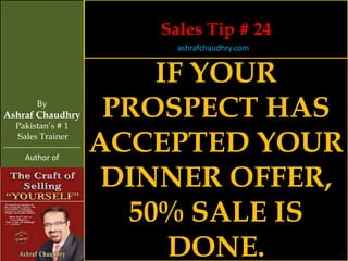 Sales Tip # 24
                                     ashrafchaudhry.com


                                    IF YOUR
            By
Ashraf Chaudhry
     Pakistan’s # 1
                                 PROSPECT HAS
     Sales Trainer
-----------------------------
        Author of
                                ACCEPTED YOUR
                                 DINNER OFFER,
                                  50% SALE IS
                                     DONE.
 