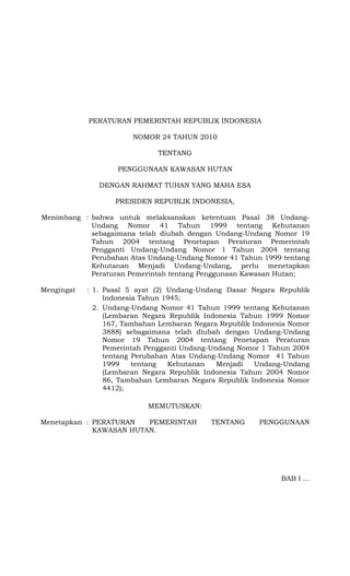 PERATURAN PEMERINTAH REPUBLIK INDONESIA
NOMOR 24 TAHUN 2010
TENTANG
PENGGUNAAN KAWASAN HUTAN
DENGAN RAHMAT TUHAN YANG MAHA ESA
PRESIDEN REPUBLIK INDONESIA,
Menimbang : bahwa untuk melaksanakan ketentuan Pasal 38 Undang-
Undang Nomor 41 Tahun 1999 tentang Kehutanan
sebagaimana telah diubah dengan Undang-Undang Nomor 19
Tahun 2004 tentang Penetapan Peraturan Pemerintah
Pengganti Undang-Undang Nomor 1 Tahun 2004 tentang
Perubahan Atas Undang-Undang Nomor 41 Tahun 1999 tentang
Kehutanan Menjadi Undang-Undang, perlu menetapkan
Peraturan Pemerintah tentang Penggunaan Kawasan Hutan;
Mengingat : 1. Pasal 5 ayat (2) Undang-Undang Dasar Negara Republik
Indonesia Tahun 1945;
2. Undang-Undang Nomor 41 Tahun 1999 tentang Kehutanan
(Lembaran Negara Republik Indonesia Tahun 1999 Nomor
167, Tambahan Lembaran Negara Republik Indonesia Nomor
3888) sebagaimana telah diubah dengan Undang-Undang
Nomor 19 Tahun 2004 tentang Penetapan Peraturan
Pemerintah Pengganti Undang-Undang Nomor 1 Tahun 2004
tentang Perubahan Atas Undang-Undang Nomor 41 Tahun
1999 tentang Kehutanan Menjadi Undang-Undang
(Lembaran Negara Republik Indonesia Tahun 2004 Nomor
86, Tambahan Lembaran Negara Republik Indonesia Nomor
4412);
MEMUTUSKAN:
Menetapkan : PERATURAN PEMERINTAH TENTANG PENGGUNAAN
KAWASAN HUTAN.
BAB I ...
 