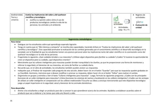 16
biodiversidad,
Tierra y
universo.
Evalúa las implicancias del saber y del quehacer
científico y tecnológico.
 Justifica su opinión sobre cómo el uso de
productos tecnológicos cambia la vida de las
personas, los animales y el ambiente.
 Actividades
(págs. 76 y 77)
 Registro de
actividades
 Evaluación de
unidad
Sugerencias metodológicas
Para iniciar
 Dialogue con los estudiantes sobre qué aprendizaje esperado lograrán.
 Tenga en cuenta que en “Me interesa y comparto” se moviliza dos capacidades, haciendo énfasis en “Evalúa las implicancias del saber y del quehacer
científico y tecnológico”. Esta capacidad promueve la evaluación de los cambios generados por el conocimiento científico o el desarrollo tecnológico en la
sociedad, con la finalidad de que los estudiantes tomen una postura personal sobre las implicancias tanto del saber científico en la cosmovisión como del
quehacer tecnológico en la vida de las personas.
 Pregúnteles lo siguiente: ¿Qué cuidados brindan a sus mascotas? ¿Utilizan algún dispositivo para facilitar su cuidado? ¿Cuáles? Si tuvieran la oportunidad de
crear un dispositivo para su cuidado, ¿qué dispositivo crearían?
 Mencióneles que los collares inteligentes para mascotas pueden brindar tranquilidad a los dueños, ya que les proporcionan una forma de monitorear y
reforzar la seguridad y el bienestar de sus mascotas, así como de facilitar su cuidado diario.
 Recuerde que, en el Libro de actividades, los estudiantes también pueden anotar sus respuestas.
 Indíqueles que, al finalizar de responder cada pregunta de esta sección, deben hacer clic en el botón “Guardar” para que las respuestas queden grabadas en
su ClassWeb. Asimismo, mencione que si desean modificar o precisar su respuesta, deben hacer clic en el botón “Editar” para realizar el cambio.
 Organícelos en grupos y anímelos a leer el texto “Collares inteligentes para mascotas”. Luego, formule las siguientes preguntas: ¿Cuáles son las principales
funciones de un collar inteligente para mascotas? ¿Cómo funcionan los sistemas de rastreo y localización en los collares inteligentes? ¿Cuáles son las ventajas
de utilizar un collar inteligente en comparación con los collares tradicionales? Escuche sus ideas y concluya mencionando que este dispositivo tecnológico
juega un papel importante en la seguridad, salud y bienestar de los animales domésticos.
Para desarrollar
 Anime a los estudiantes a elegir un producto para dar a conocer lo que aprendieron acerca de los animales. Ayúdelos a establecer acuerdos sobre el
producto que van a elaborar y las tareas que cada uno llevará a cabo.
 