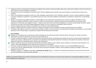 17
 Pídales que revisen las indicaciones del producto que eligieron para conocer los pasos que deben seguir para su desarrollo. Establezca criterios sencillos para
que los tomen en cuenta al elaborar su producto.
 Precíseles los criterios contemplados en la lista de cotejo “Collares inteligentes para mascotas” para que los tengan en cuenta durante el avance de su
producto.
 Anime a los estudiantes que eligieron construir un collar antipulgas a experimentar y crear. Oriéntelos a aprender, innovar y resolver problemas al trabajar
en equipo. El objetivo es empoderar a sus estudiantes para que creen y solucionen problemas, fomentando la creatividad, la colaboración y el aprendizaje
continuo.
 Motive a los estudiantes que eligieron elaborar un afiche digital a buscar información relacionada con las mascotas en páginas confiables y revistas
científicas. Oriéntelos a planificar y realizar un diseño a través de un sencillo boceto. Anímelos a plasmar cómo les gustaría que sea su afiche, cómo
organizarán la información, qué imágenes incluirán… Tenga en cuenta que el uso de herramientas digitales es un proceso de aprendizaje. Anímelos a probar
las funciones que tiene la herramienta digital elegida para elaborar su mural. Fomente la creatividad en todo el proceso.
 Invítelos a aportar ideas para compartir sus productos con el resto de la comunidad educativa.
 Propicie la reflexión personal y promueva siempre un ambiente de respeto entre los estudiantes durante las presentaciones de los trabajos.
 Al finalizar puede realizar una puesta en común de los productos creados e, inclusive, tenerlos en consideración para posibles presentaciones a la comunidad
educativa, como el Día del Logro, una expociencia o alguna feria de exposición de materiales.
Para consolidar
 Explique a los estudiantes que Las aplicaciones móviles diseñadas para las personas que tienen mascotas ofrecen información en tiempo real sobre la
alimentación, las visitas al veterinario, las vacunas, el entrenamiento, etc.
 Formule las siguientes preguntas: ¿Cuáles son las funciones esenciales que ofrece una aplicación para dueños de mascotas? ¿Cómo ayudan las aplicaciones
móviles a los usuarios a cuidar mejor de sus mascotas en la vida diaria? ¿Cómo facilita la aplicación el monitoreo de la salud de las mascotas? ¿Puede una
aplicación proporcionar recordatorios para vacunas y citas veterinarias?
 Tenga en cuenta que, tener una mascota nos compromete a brindarle cuidados y cariño. Además, supone respetar las normas para evitar perjudicar a los
vecinos. ¿Qué responsabilidades tiene el dueño de una mascota en una comunidad?
 Promueva y supervise la publicación de las producciones elaboradas en los soportes acordados. Anímelos a usar el hashtag #MiMascotaFavorita.
 Culmine con la sección “Metaaprendizaje” con el fin de revisar los procesos realizados. Invítelos a formar pequeños equipos para dialogar a partir de las
preguntas de esta sección.
 Motívelos a ingresar a para desarrollar la evaluación de unidad de . Analice los resultados y tome decisiones a partir de esta información
con el fin de enfatizar lo que sea de mayor demanda.
Debido a la naturaleza dinámica de la internet, las direcciones y los contenidos de los sitios web, a los que se hace referencia en estos guiones didácticos, pueden
sufrir modificaciones o desaparecer.
 