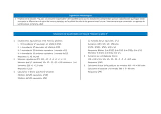Sugerencias metodológicas
 Finalice con la sección “Tip para un consumo responsable” del ClassWeb para que los estudiantes comprendan que con cada elección que hagan están
marcando la diferencia en la salud de nuestro planeta y en la calidad de vida de las generaciones futuras. De esta manera se convertirán en agentes de
cambio desde temprana edad.
Solucionario de las actividades con traza de “Descubro y aplico 6”
1. Establecemos equivalencias entre monedas y billetes.
I. 10 monedas de S/1 equivalen a 1 billete de S/10.
II. 4 monedas de S/5 equivalen a 1 billete de S/20.
III. 5 monedas de 20 céntimos equivalen a 1 moneda e S/1.
IV. 4 monedas de 50 céntimos equivalen a 1 moneda de S/2.
Respuesta: Ic, IId, IIIa, IVb
2. Mayores e iguales que S/1: 100 + 10 + 5 + 2 + 1 + 1 = 119
Menores que S/1 (céntimos): 50 + 20 + 20 + 10 = 100 céntimos = 1 sol
Sumamos: 119 + 1 = 120 soles
Respuesta: S/120
3. Calculamos el dinero que ahorró Sebastián:
2 billetes de S/50 equivalen a S/100
3 billetes de S/20 equivalen a S/60
12 monedas de S/1 equivalen a S/12
Sumamos: 100 + 60 + 12 = 172 soles
S/172 = S/100 + S/50 + S/20 + S/2
Respuesta: Billetes: 1 de S/100; 1 de S/50; 1 de S/20 y 0 de S/10.
Monedas: 0 de S/5; 1 de S/2 y 0 de S/1.
4. Sumamos las cantidades de dinero:
100 + 100 + 50 + 50 + 50 + 20 + 20 + 5 + 5 + 5 = 405 soles
Respuesta: S/405
5. Calculamos lo que Sofía gastó por las entradas: 400 – 40 = 360 soles
Calculamos el costo de una entrada: 360 ÷ 4 = 90 soles
Respuesta: S/90
 