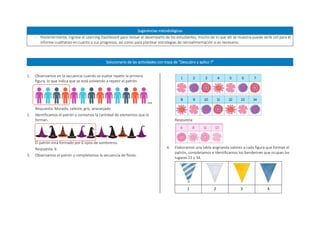Sugerencias metodológicas
 Posteriormente, ingrese al Learning Dashboard para revisar el desempeño de los estudiantes; mucho de lo que allí se muestra puede serle útil para el
informe cualitativo en cuanto a sus progresos, así como para plantear estrategias de retroalimentación si es necesario.
Solucionario de las actividades con traza de “Descubro y aplico 7”
1. Observamos en la secuencia cuando se vuelve repetir la primera
figura, lo que indica que se está volviendo a repetir el patrón.
Respuesta: Morado, celeste, gris, anaranjado
2. Identificamos el patrón y contamos la cantidad de elementos que lo
forman.
El patrón está formado por 6 tipos de sombreros.
Respuesta: 6
3. Observamos el patrón y completamos la secuencia de flores.
Respuesta:
4. Elaboramos una tabla asignando valores a cada figura que forman el
patrón, completamos e identificamos los banderines que ocupan los
lugares 23 y 34.
1 2 3 4
 