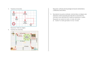 3. Trazamos el recorrido.
Respuesta: Todas las sangres
4. Trazamos los recorridos.
Respuesta: a) Museo de Arqueología b) Estación de Bomberos
c) Biblioteca Santa María
5. Recordamos los puntos cardinales: norte (arriba), sur (abajo), este
(derecha) y oeste (izquierda) para describir el recorrido de la
caminata, y que cada lado de la cuadrícula representa 1 cuadra.
Respuesta: a) 1 oeste b) 1 norte c) 2 este d) 2 norte
e) 3 oeste f) 1 norte g) 4 oeste h) 3 sur i) 3 este
 