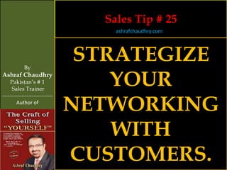 Sales Tip # 25
                                    ashrafchaudhry.com




            By
                                 STRATEGIZE
Ashraf Chaudhry
     Pakistan’s # 1
     Sales Trainer
                                    YOUR
                                NETWORKING
-----------------------------
        Author of




                                    WITH
                                CUSTOMERS.
 