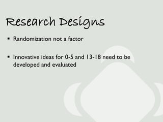 Research Designs
 Randomization not a factor

 Innovative ideas for 0-5 and 13-18 need to be
  developed and evaluated
 