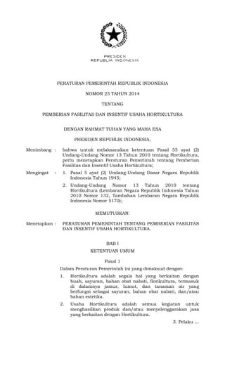 PERATURAN PEMERINTAH REPUBLIK INDONESIA
NOMOR 25 TAHUN 2014
TENTANG
PEMBERIAN FASILITAS DAN INSENTIF USAHA HORTIKULTURA
DENGAN RAHMAT TUHAN YANG MAHA ESA
PRESIDEN REPUBLIK INDONESIA,
Menimbang : bahwa untuk melaksanakan ketentuan Pasal 55 ayat (2)
Undang-Undang Nomor 13 Tahun 2010 tentang Hortikultura,
perlu menetapkan Peraturan Pemerintah tentang Pemberian
Fasilitas dan Insentif Usaha Hortikultura;
Mengingat : 1. Pasal 5 ayat (2) Undang-Undang Dasar Negara Republik
Indonesia Tahun 1945;
2. Undang-Undang Nomor 13 Tahun 2010 tentang
Hortikultura (Lembaran Negara Republik Indonesia Tahun
2010 Nomor 132, Tambahan Lembaran Negara Republik
Indonesia Nomor 5170);
MEMUTUSKAN:
Menetapkan : PERATURAN PEMERINTAH TENTANG PEMBERIAN FASILITAS
DAN INSENTIF USAHA HORTIKULTURA.
BAB I
KETENTUAN UMUM
Pasal 1
Dalam Peraturan Pemerintah ini yang dimaksud dengan:
1. Hortikultura adalah segala hal yang berkaitan dengan
buah, sayuran, bahan obat nabati, florikultura, termasuk
di dalamnya jamur, lumut, dan tanaman air yang
berfungsi sebagai sayuran, bahan obat nabati, dan/atau
bahan estetika.
2. Usaha Hortikultura adalah semua kegiatan untuk
menghasilkan produk dan/atau menyelenggarakan jasa
yang berkaitan dengan Hortikultura.
3. Pelaku …
 