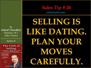 Sales Tip # 26
                                     ashrafchaudhry.com




            By
                                 SELLING IS
Ashraf Chaudhry
     Pakistan’s # 1
     Sales Trainer
                                LIKE DATING.
                                 PLAN YOUR
-----------------------------
        Author of




                                   MOVES
                                 CAREFULLY.
 