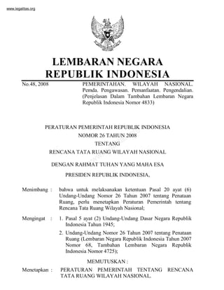 www.legalitas.org
www.legalitas.org
www.legalitas.org
LEMBARAN NEGARA
REPUBLIK INDONESIA
No.48, 2008 PEMERINTAHAN. WILAYAH NASIONAL.
Pemda. Pengawasan. Pemanfaatan. Pengendalian.
(Penjelasan Dalam Tambahan Lembaran Negara
Republik Indonesia Nomor 4833)
PERATURAN PEMERINTAH REPUBLIK INDONESIA
NOMOR 26 TAHUN 2008
TENTANG
RENCANA TATA RUANG WILAYAH NASIONAL
DENGAN RAHMAT TUHAN YANG MAHA ESA
PRESIDEN REPUBLIK INDONESIA,
Menimbang : bahwa untuk melaksanakan ketentuan Pasal 20 ayat (6)
Undang-Undang Nomor 26 Tahun 2007 tentang Penataan
Ruang, perlu menetapkan Peraturan Pemerintah tentang
Rencana Tata Ruang Wilayah Nasional;
Mengingat : 1. Pasal 5 ayat (2) Undang-Undang Dasar Negara Republik
Indonesia Tahun 1945;
2. Undang-Undang Nomor 26 Tahun 2007 tentang Penataan
Ruang (Lembaran Negara Republik Indonesia Tahun 2007
Nomor 68, Tambahan Lembaran Negara Republik
Indonesia Nomor 4725);
MEMUTUSKAN :
Menetapkan : PERATURAN PEMERINTAH TENTANG RENCANA
TATA RUANG WILAYAH NASIONAL.
 