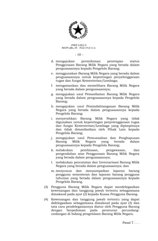 - 10 -
d. mengajukan permohonan penetapan status
Penggunaan Barang Milik Negara yang berada dalam
penguasaannya kepada Pengelola Barang;
e. menggunakan Barang Milik Negara yang berada dalam
penguasaannya untuk kepentingan penyelenggaraan
tugas dan fungsi Kementerian/Lembaga;
f. mengamankan dan memelihara Barang Milik Negara
yang berada dalam penguasaannya;
g. mengajukan usul Pemanfaatan Barang Milik Negara
yang berada dalam penguasaannya kepada Pengelola
Barang;
h. mengajukan usul Pemindahtanganan Barang Milik
Negara yang berada dalam penguasaannya kepada
Pengelola Barang;
i. menyerahkan Barang Milik Negara yang tidak
digunakan untuk kepentingan penyelenggaraan tugas
dan fungsi Kementerian/Lembaga yang dipimpinnya
dan tidak dimanfaatkan oleh Pihak Lain kepada
Pengelola Barang;
j. mengajukan usul Pemusnahan dan Penghapusan
Barang Milik Negara yang berada dalam
penguasaannya kepada Pengelola Barang;
k. melakukan pembinaan, pengawasan, dan
pengendalian atas Penggunaan Barang Milik Negara
yang berada dalam penguasaannya;
l. melakukan pencatatan dan Inventarisasi Barang Milik
Negara yang berada dalam penguasaannya; dan
m. menyusun dan menyampaikan laporan barang
pengguna semesteran dan laporan barang pengguna
tahunan yang berada dalam penguasaannya kepada
Pengelola Barang.
(3) Pengguna Barang Milik Negara dapat mendelegasikan
kewenangan dan tanggung jawab tertentu sebagaimana
dimaksud pada ayat (2) kepada Kuasa Pengguna Barang.
(4) Kewenangan dan tanggung jawab tertentu yang dapat
didelegasikan sebagaimana dimaksud pada ayat (3) dan
tata cara pendelegasiannya diatur oleh Pengguna Barang
dengan berpedoman pada peraturan perundang-
undangan di bidang pengelolaan Barang Milik Negara.
Pasal 7 . . .
 