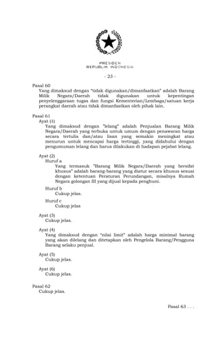 - 23 -
Pasal 60
Yang dimaksud dengan “tidak digunakan/dimanfaatkan” adalah Barang
Milik Negara/Daerah tidak digunakan untuk kepentingan
penyelenggaraan tugas dan fungsi Kementerian/Lembaga/satuan kerja
perangkat daerah atau tidak dimanfaatkan oleh pihak lain.
Pasal 61
Ayat (1)
Yang dimaksud dengan ”lelang” adalah Penjualan Barang Milik
Negara/Daerah yang terbuka untuk umum dengan penawaran harga
secara tertulis dan/atau lisan yang semakin meningkat atau
menurun untuk mencapai harga tertinggi, yang didahului dengan
pengumuman lelang dan harus dilakukan di hadapan pejabat lelang.
Ayat (2)
Huruf a
Yang termasuk ”Barang Milik Negara/Daerah yang bersifat
khusus” adalah barang-barang yang diatur secara khusus sesuai
dengan ketentuan Peraturan Perundangan, misalnya Rumah
Negara golongan III yang dijual kepada penghuni.
Huruf b
Cukup jelas.
Huruf c
Cukup jelas
Ayat (3)
Cukup jelas.
Ayat (4)
Yang dimaksud dengan “nilai limit” adalah harga minimal barang
yang akan dilelang dan ditetapkan oleh Pengelola Barang/Pengguna
Barang selaku penjual.
Ayat (5)
Cukup jelas.
Ayat (6)
Cukup jelas.
Pasal 62
Cukup jelas.
Pasal 63 . . .
 