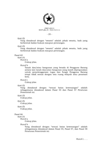 - 25 -
Ayat (2)
Yang dimaksud dengan “swasta” adalah pihak swasta, baik yang
berbentuk badan hukum maupun perorangan.
Ayat (3)
Yang dimaksud dengan “swasta” adalah pihak swasta, baik yang
berbentuk badan hukum maupun perorangan.
Pasal 65
Ayat (1)
Huruf a
Cukup jelas.
Huruf b
Tanah dan/atau bangunan yang berada di Pengguna Barang
antara lain tanah dan/atau bangunan yang masih dipergunakan
untuk penyelenggaraan tugas dan fungsi Pengguna Barang
tetapi tidak sesuai dengan tata ruang wilayah atau penataan
kota.
Huruf c
Cukup jelas
Ayat (2)
Yang dimaksud dengan “sesuai batas kewenangan” adalah
sebagaimana dimaksud dalam Pasal 55 dan Pasal 57 Peraturan
Pemerintah ini.
Ayat (3)
Cukup jelas.
Ayat (4)
Cukup jelas.
Ayat (5)
Cukup jelas.
Pasal 66
Ayat (1)
Huruf a
Cukup jelas.
Huruf b
Yang dimaksud dengan “sesuai batas kewenangan” adalah
sebagaimana dimaksud dalam Pasal 55, Pasal 57, dan Pasal 58
Peraturan Pemerintah ini.
Huruf c . . .
 