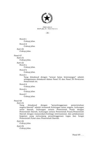 - 26 -
Huruf c
Cukup jelas.
Huruf d
Cukup jelas.
Ayat (2)
Cukup jelas.
Pasal 67
Ayat (1)
Cukup jelas.
Ayat (2)
Huruf a
Cukup jelas.
Huruf b
Cukup jelas.
Huruf c
Yang dimaksud dengan “sesuai batas kewenangan” adalah
sebagaimana dimaksud dalam Pasal 55 dan Pasal 59 Peraturan
Pemerintah ini.
Huruf d
Cukup jelas.
Huruf e
Cukup jelas.
Huruf f
Cukup jelas.
Pasal 68
Ayat (1)
Yang dimaksud dengan “penyelenggaraan pemerintahan
negara/daerah” adalah termasuk hubungan antar negara, hubungan
antar daerah, hubungan antara Pemerintah Pusat dengan
Pemerintah Daerah, hubungan antara Pemerintah Pusat/Pemerintah
Daerah dengan masyarakat/lembaga internasional, dan pelaksanaan
kegiatan yang menunjang penyelenggaraan tugas dan fungsi
Pemerintah Pusat atau Pemerintah Daerah.
Ayat (2)
Cukup jelas.
Ayat (3)
Cukup jelas.
Pasal 69 . . .
 